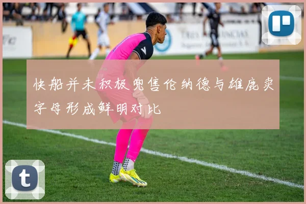 快船并未积极兜售伦纳德与雄鹿卖字母形成鲜明对比