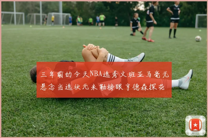 三年前的今天NBA选秀文班亚马毫无悬念当选状元米勒榜眼亨德森探花成就传奇时刻