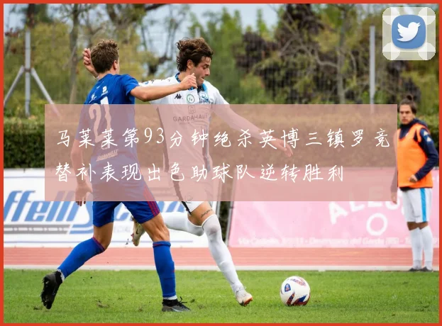 马莱莱第93分钟绝杀英博三镇罗竞替补表现出色助球队逆转胜利