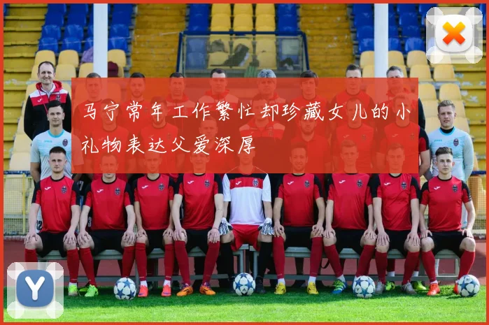 马宁常年工作繁忙却珍藏女儿的小礼物表达父爱深厚