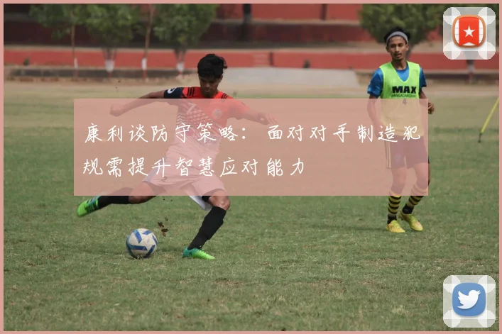 康利谈防守策略：面对对手制造犯规需提升智慧应对能力