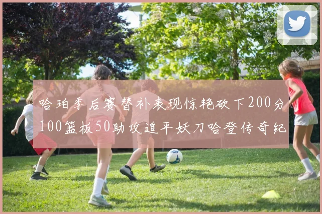 哈珀季后赛替补表现惊艳砍下200分100篮板50助攻追平妖刀哈登传奇纪录