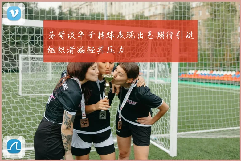 芬奇谈华子持球表现出色期待引进组织者减轻其压力