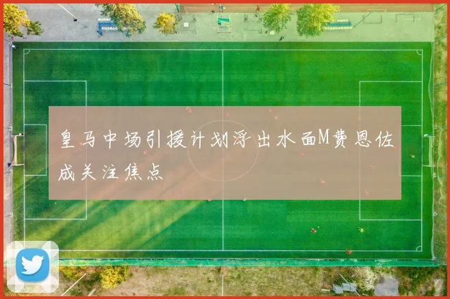 皇马中场引援计划浮出水面M费恩佐成关注焦点