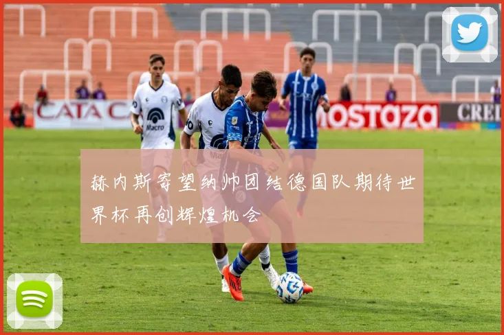 赫内斯寄望纳帅团结德国队期待世界杯再创辉煌机会