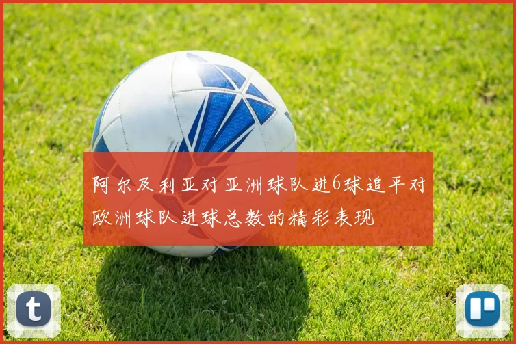 阿尔及利亚对亚洲球队进6球追平对欧洲球队进球总数的精彩表现