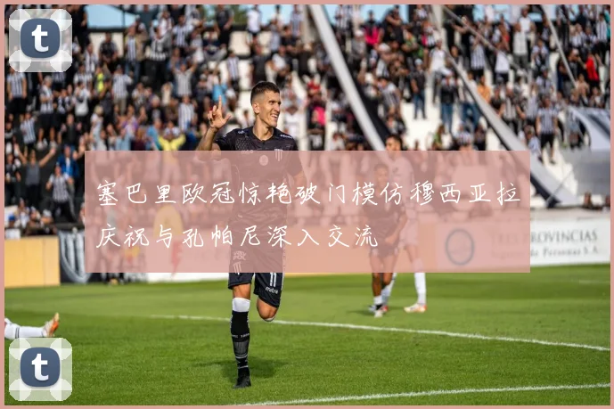 塞巴里欧冠惊艳破门模仿穆西亚拉庆祝与孔帕尼深入交流