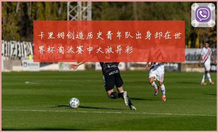 卡里姆创造历史青年队出身却在世界杯淘汰赛中大放异彩