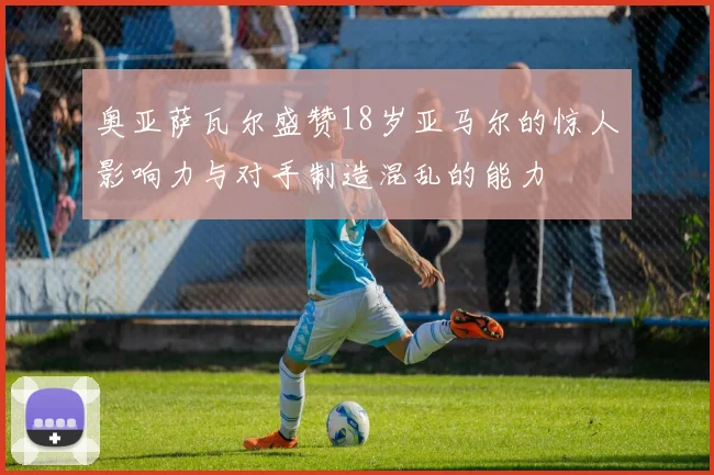 奥亚萨瓦尔盛赞18岁亚马尔的惊人影响力与对手制造混乱的能力