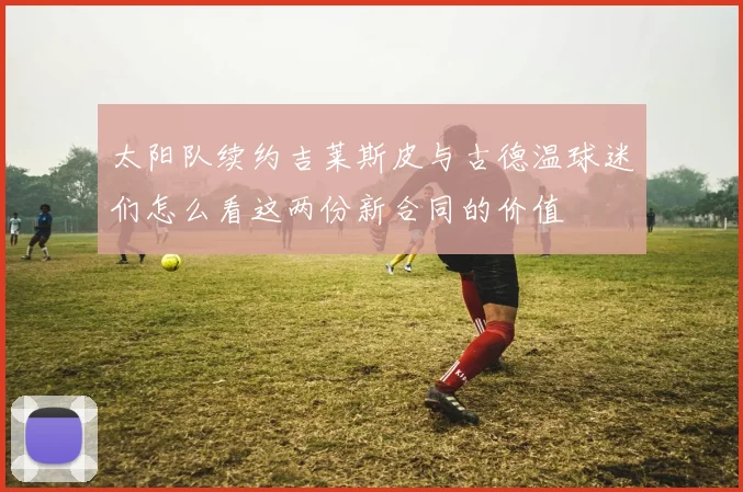 太阳队续约吉莱斯皮与古德温球迷们怎么看这两份新合同的价值