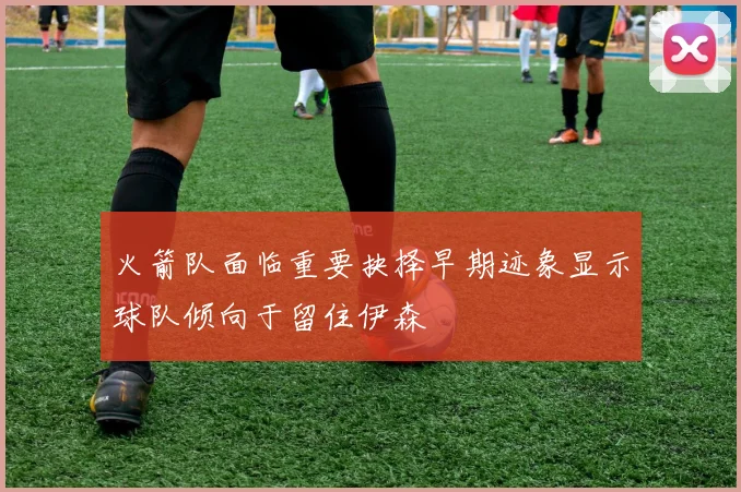 火箭队面临重要抉择早期迹象显示球队倾向于留住伊森
