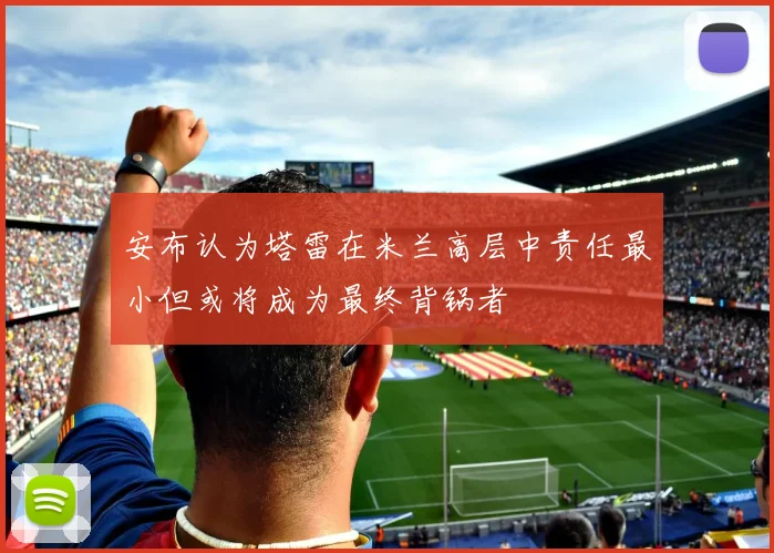 安布认为塔雷在米兰高层中责任最小但或将成为最终背锅者