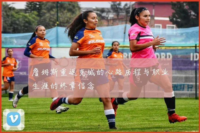 詹姆斯重返克城的心路历程与职业生涯的终章信念