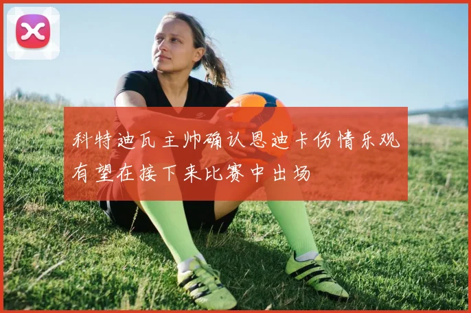 科特迪瓦主帅确认恩迪卡伤情乐观有望在接下来比赛中出场