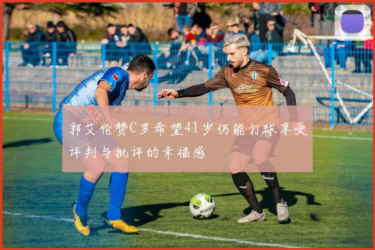 郭艾伦赞C罗希望41岁仍能打球享受评判与批评的幸福感