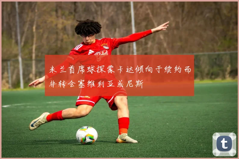 米兰首席球探蒙卡达倾向于续约而非转会塞维利亚或尼斯
