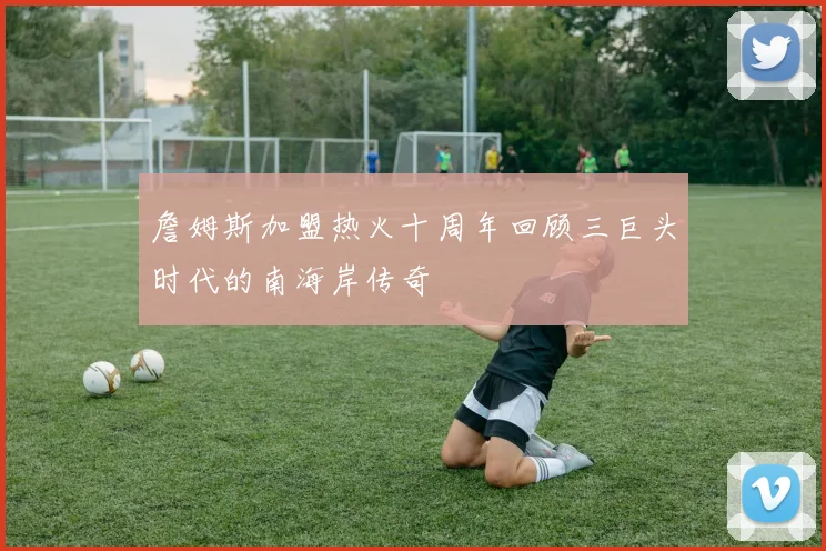 詹姆斯加盟热火十周年回顾三巨头时代的南海岸传奇