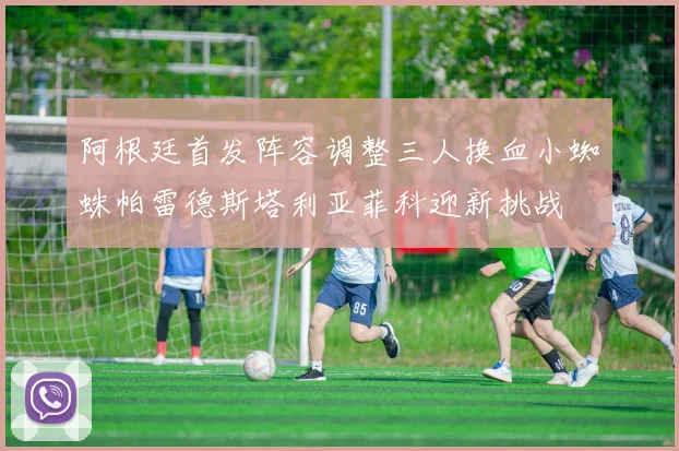阿根廷首发阵容调整三人换血小蜘蛛帕雷德斯塔利亚菲科迎新挑战
