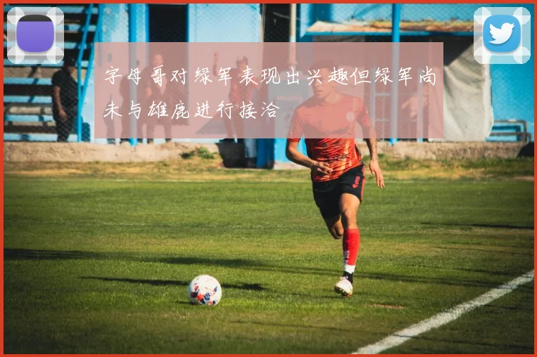 字母哥对绿军表现出兴趣但绿军尚未与雄鹿进行接洽