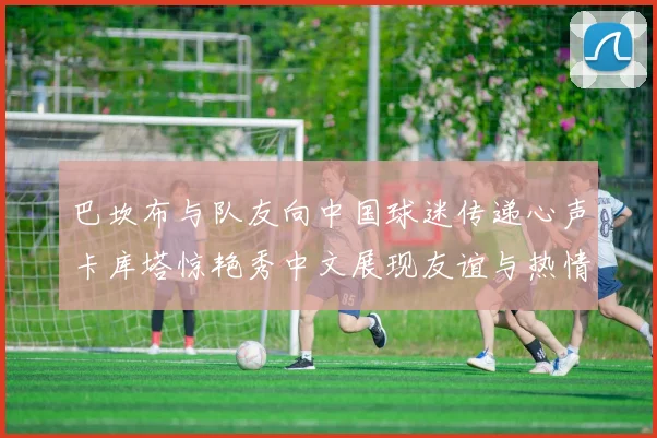 巴坎布与队友向中国球迷传递心声卡库塔惊艳秀中文展现友谊与热情