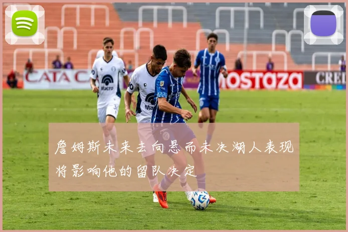 詹姆斯未来去向悬而未决湖人表现将影响他的留队决定