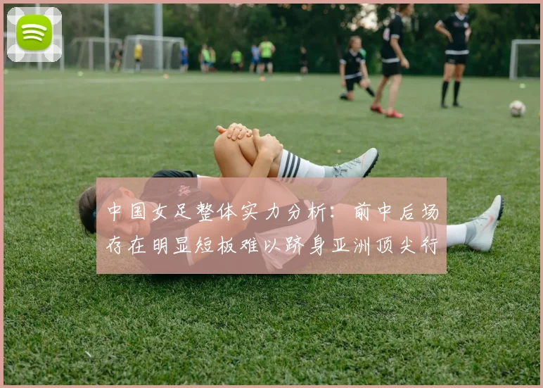 中国女足整体实力分析：前中后场存在明显短板难以跻身亚洲顶尖行列