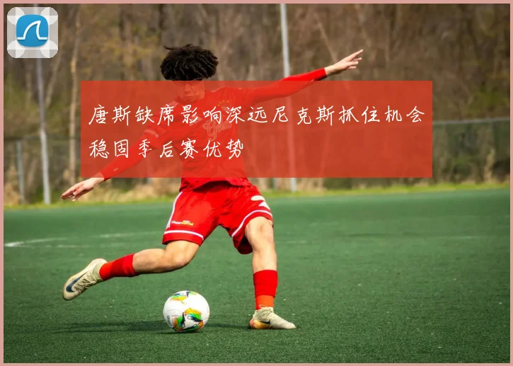 唐斯缺席影响深远尼克斯抓住机会稳固季后赛优势